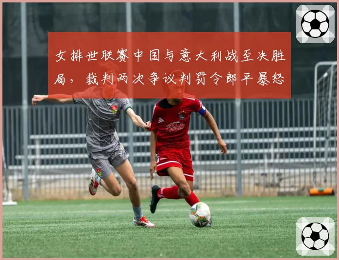 女排世联赛中国与意大利战至决胜局，裁判两次争议判罚令郎平暴怒