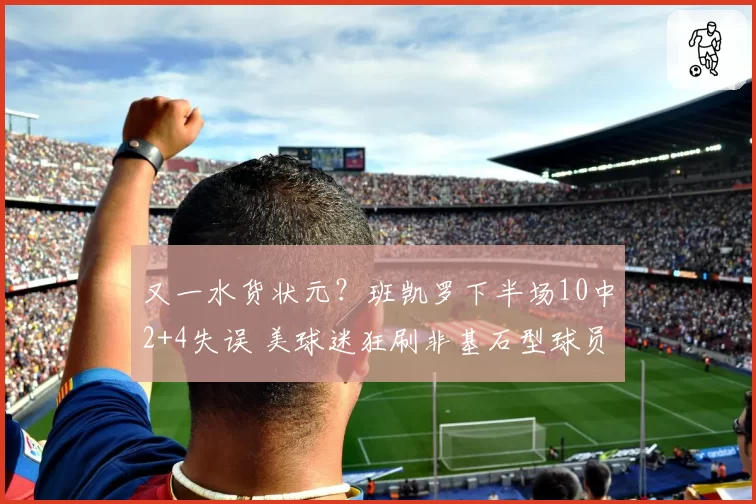 又一水货状元？班凯罗下半场10中2+4失误 美球迷狂刷非基石型球员