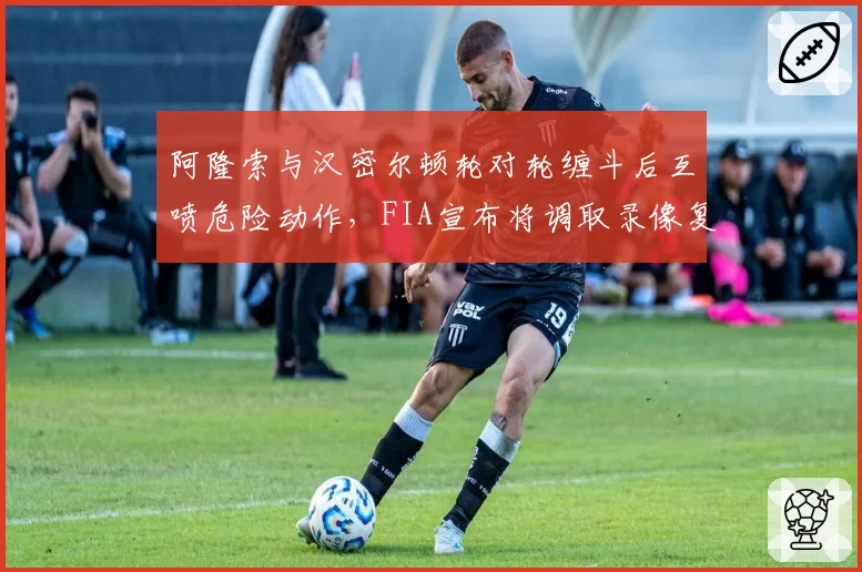 阿隆索与汉密尔顿轮对轮缠斗后互喷危险动作,FIA宣布将调取录像复盘