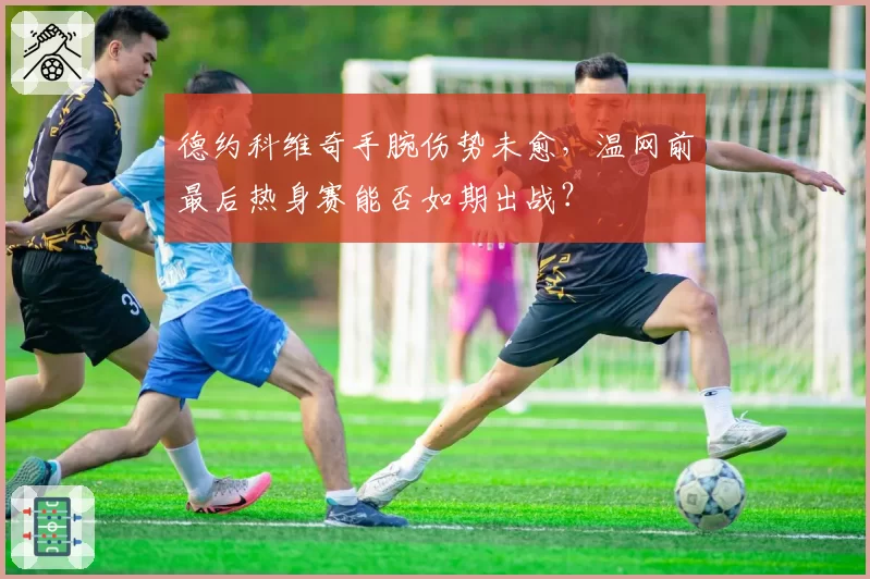 德约科维奇手腕伤势未愈,温网前最后热身赛能否如期出战?