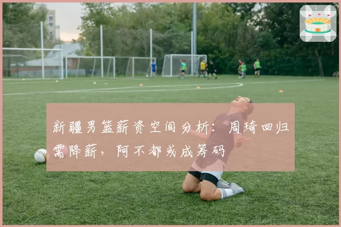 新疆男篮薪资空间分析：周琦回归需降薪，阿不都或成筹码