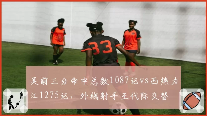吴前三分命中总数1087记vs西热力江1275记,外线射手王代际交替