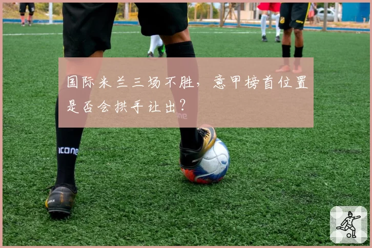国际米兰三场不胜，意甲榜首位置是否会拱手让出？