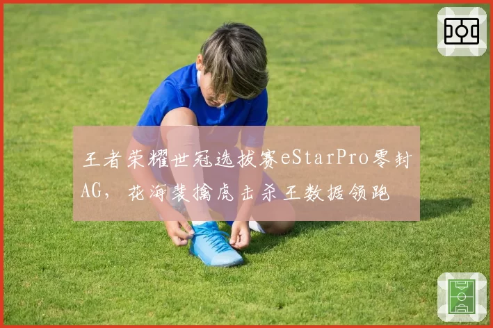 王者荣耀世冠选拔赛eStarPro零封AG，花海裴擒虎击杀王数据领跑