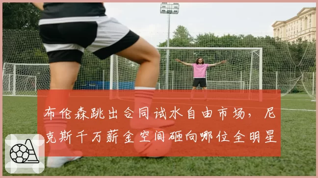 布伦森跳出合同试水自由市场，尼克斯千万薪金空间砸向哪位全明星？