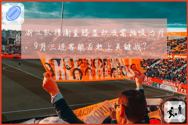 浙江队穆谢奎膝盖积液需抽吸治疗，9月三连客能否赶上关键战？