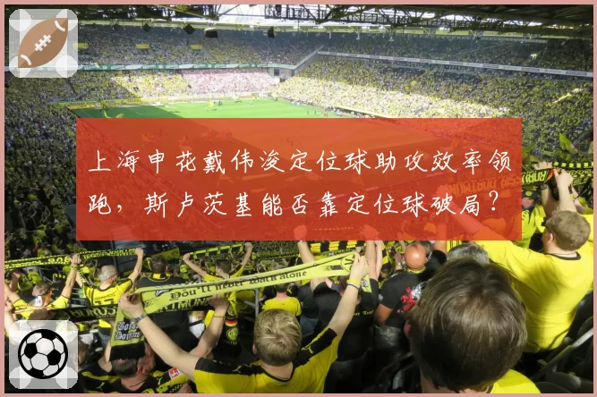 上海申花戴伟浚定位球助攻效率领跑，斯卢茨基能否靠定位球破局？