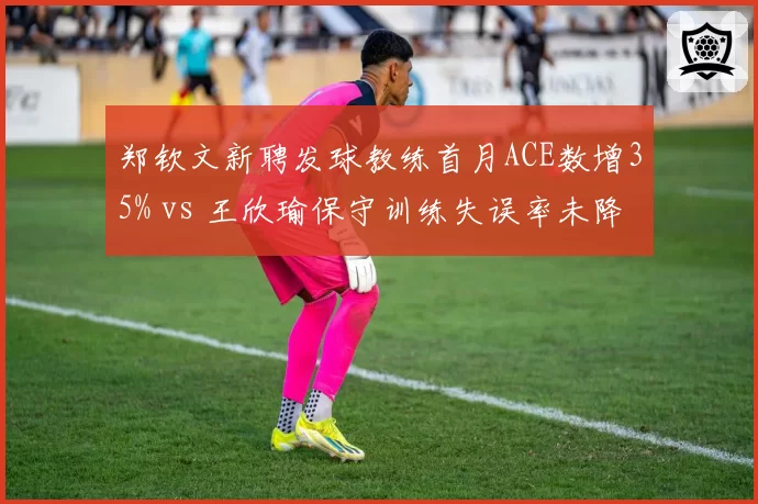郑钦文新聘发球教练首月ACE数增35% vs 王欣瑜保守训练失误率未降，中国金花战术调整差异