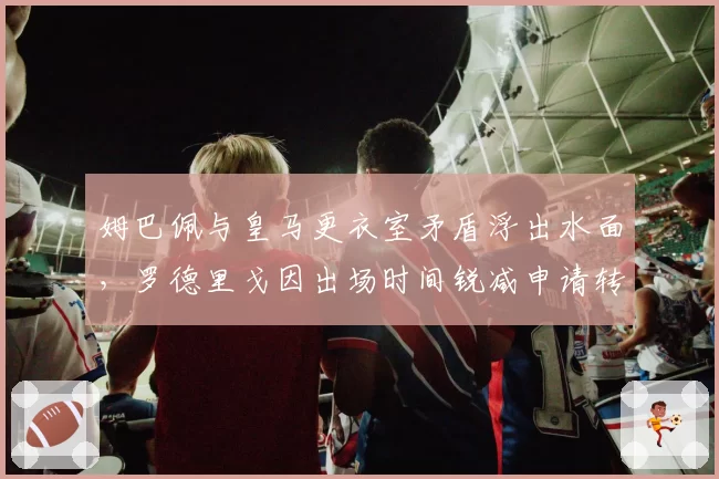姆巴佩与皇马更衣室矛盾浮出水面,罗德里戈因出场时间锐减申请转会传闻升温?