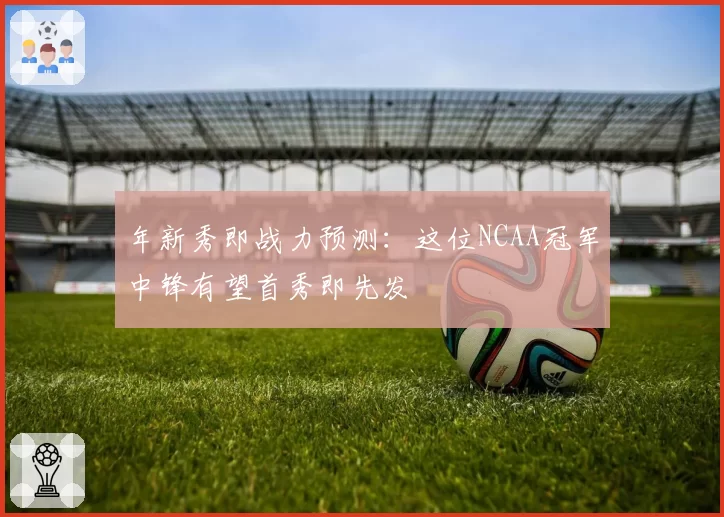 年新秀即战力预测：这位NCAA冠军中锋有望首秀即先发