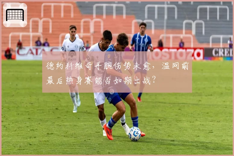 德约科维奇手腕伤势未愈，温网前最后热身赛能否如期出战？