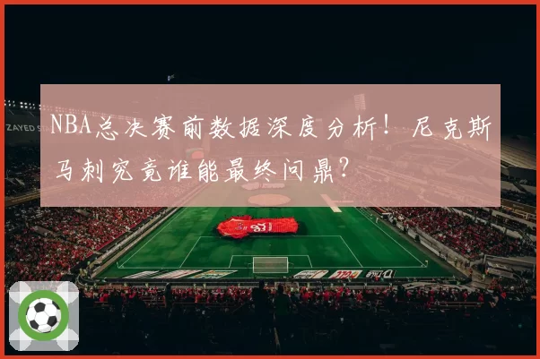 NBA总决赛前数据深度分析!尼克斯马刺究竟谁能最终问鼎?