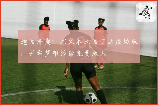 迪马济奥：尤文和大马丁达成协议，并希望维拉能免费放人